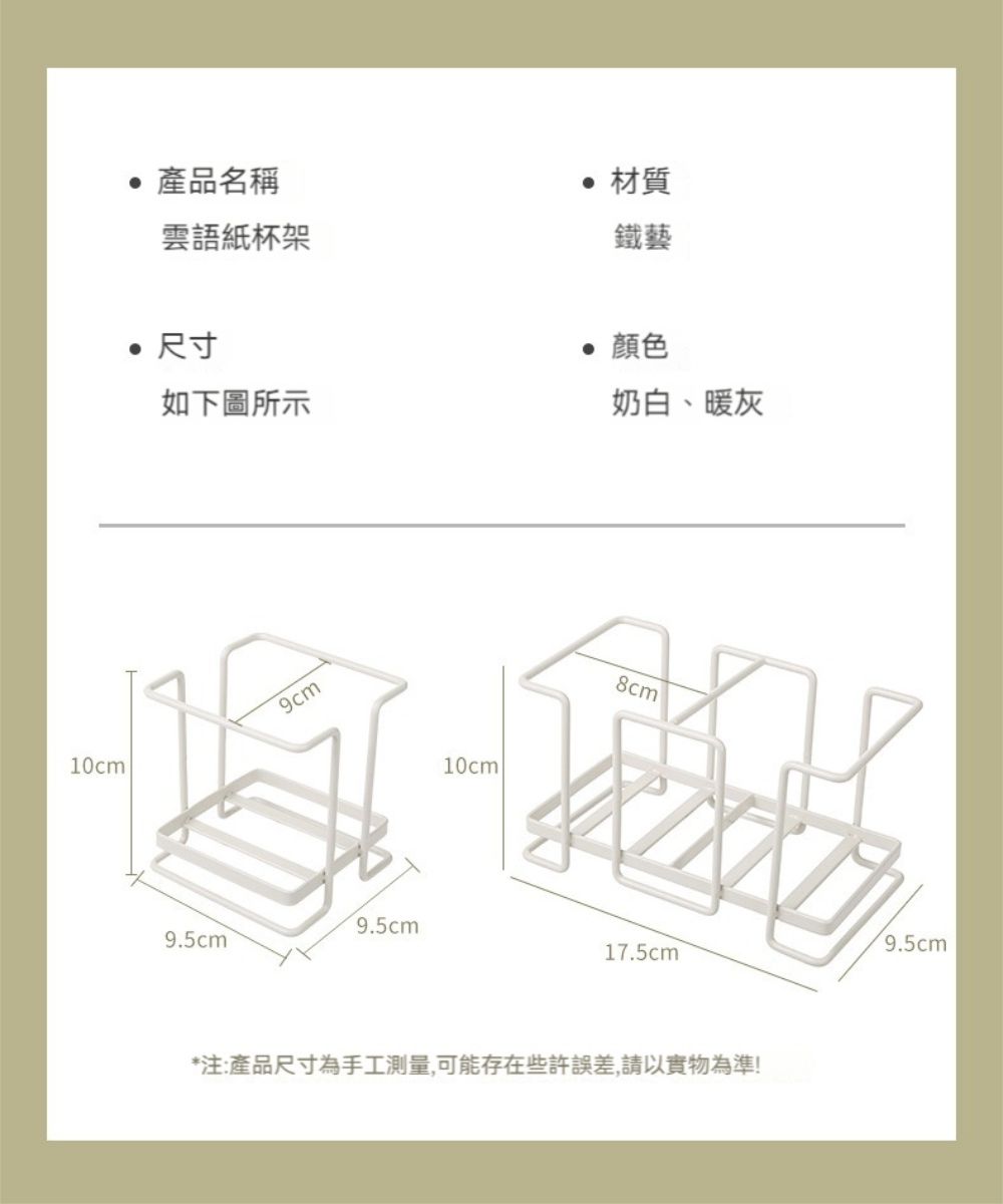 10cm 產品名稱雲語紙杯架 尺寸材質鐵藝 顏色如下圖所示9.5cm9.5cm10cm奶白、暖灰8cm17.5cm*注:產品尺寸為手工測量,可能存在些許誤差,請以實物為準!9.5cm