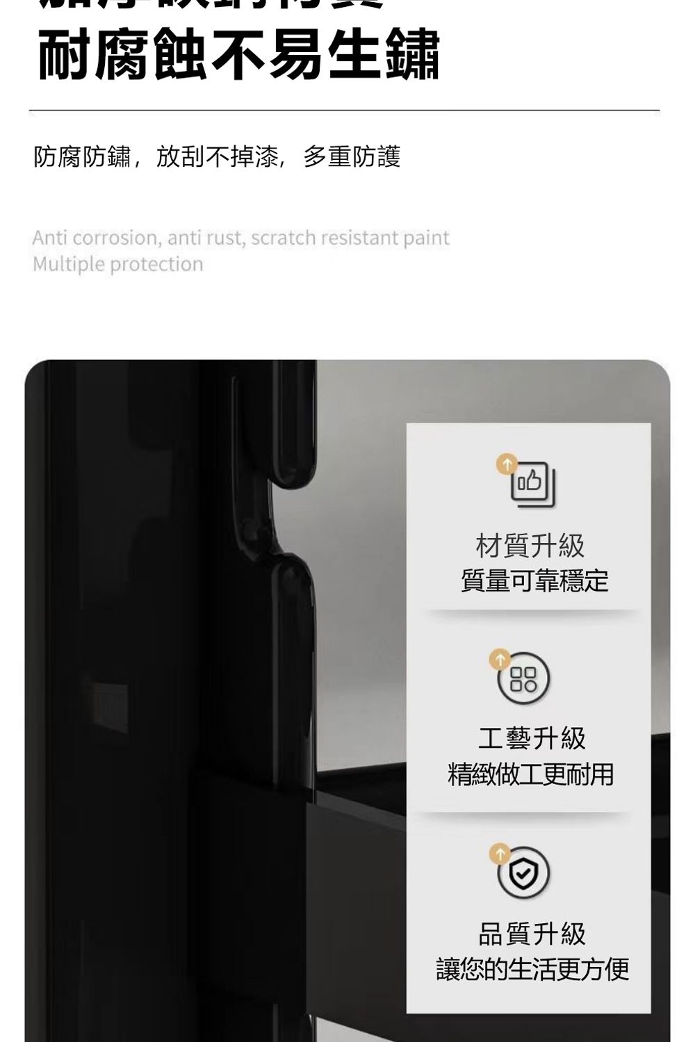 耐腐蝕不易生鏽防腐防鏽放刮不掉漆,多重防護Anti corrosion, anti rust, scratch resistant paintMultiple protection材質升級質量可靠穩定88工藝升級精緻做工更耐用品質升級讓您的生活更方便