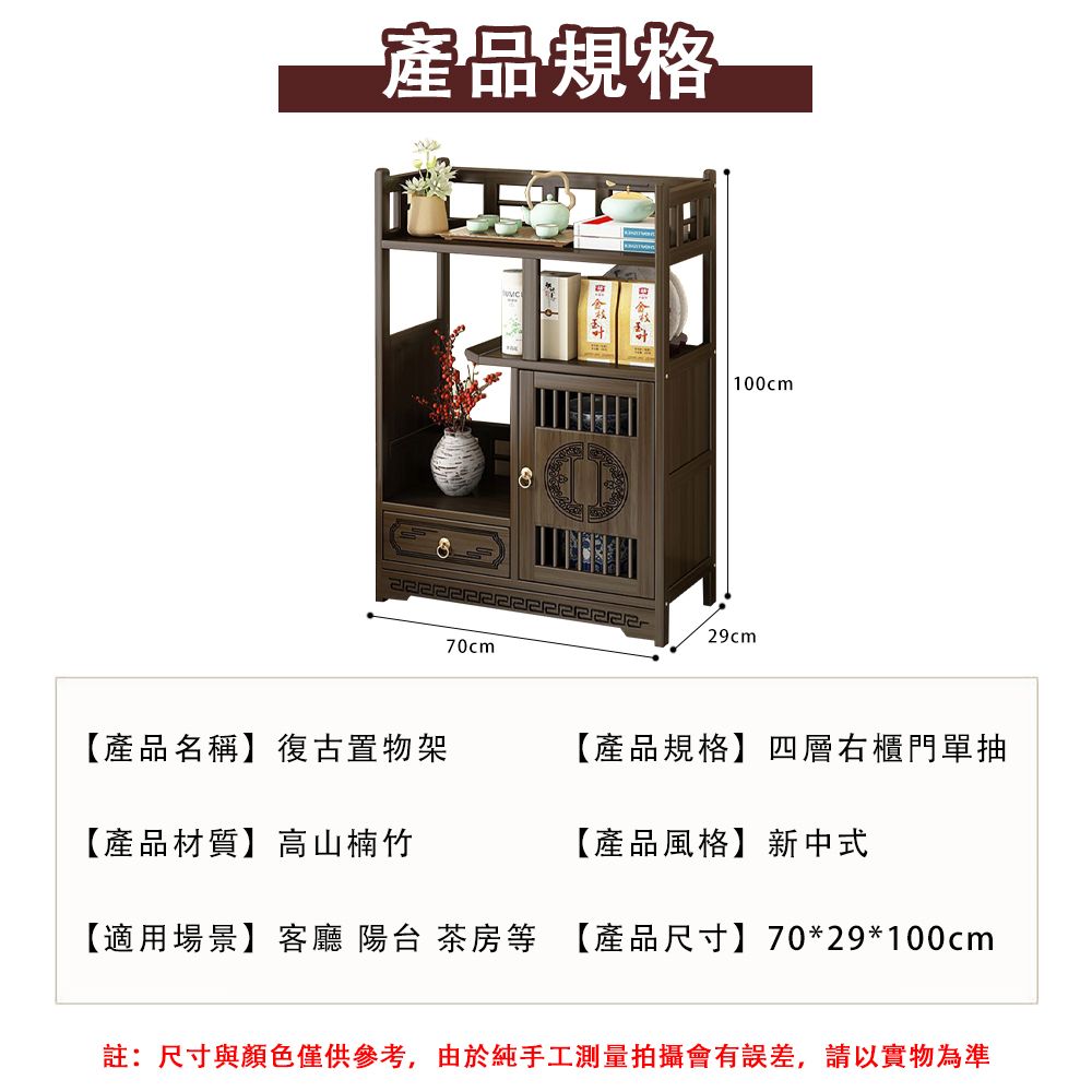 產品規格70cm100cm29cm【產品名稱】復古置物架【產品規格】四層右櫃門單抽【產品材質】高山楠竹【產品風格】新中式【適用場景】客廳 陽台 茶房等 【產品尺寸】70*29*100cm註:尺寸與顏色僅供參考,由於純手工測量拍攝會有誤差,請以實物為準