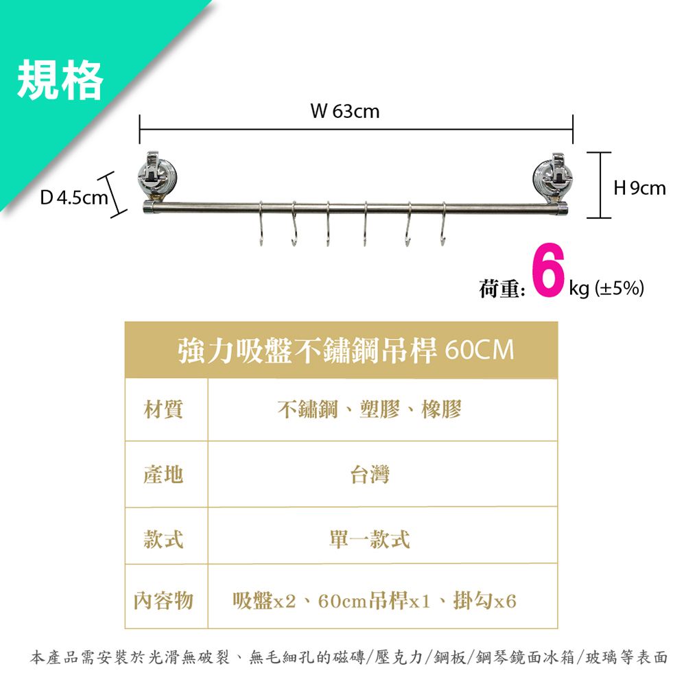 規格W63cmD4.5cm荷重:強力吸盤不鏽鋼吊桿 60CM材質不鏽鋼、塑膠、橡膠產地台灣款式單一款式H9cm (±5%)內容物 吸盤x2、60cm吊桿x1、掛勾本產品需安裝於光滑無破裂、無毛細孔的磁磚/壓克力/鋼板/鋼琴鏡面冰箱/玻璃等表面