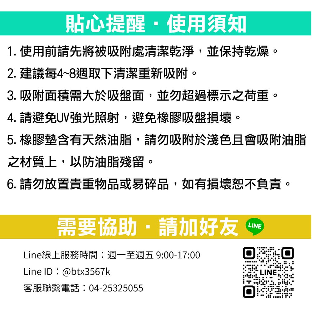 貼心提醒使用須知1. 使用前請先將被吸附處清潔乾淨並保持乾燥。2. 建議每4~8週取下清潔重新吸附。3. 吸附面積需大於吸盤面,並勿超過標示之荷重。4. 請避免UV強光照射,避免橡膠吸盤損壞。5. 橡膠墊含有天然油脂,請勿吸附於淺色且會吸附油脂之材質上,以防油脂殘留。6. 請勿放置貴重物品或易碎品,如有損壞恕不負責。需要協助,請加好友LINELine線上服務時間:週一至週五 9:00-17:00Line ID:@btx3567k客服聯繫電話:04-25325055LINE