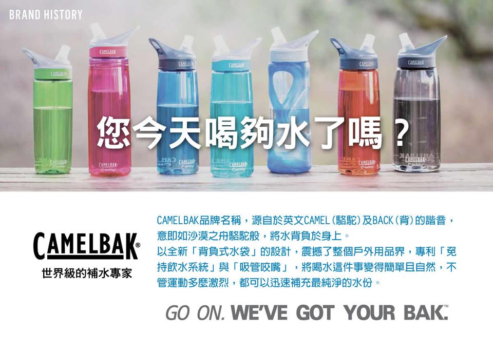 BRAND HISTORY您今天喝夠水了嗎? CAMELBAK世界級的補水專家CAMELBAK品牌名稱源自於英文CAMEL(駱駝)及BACK(背)的諧音,意即如沙漠之舟駱駝般,將水背負於身上。以全新「背負式水袋的設計,震撼了整個戶外用品界,專利「持飲水系統」與「吸管咬嘴」,將喝水這件事變得簡單且自然,不管運動多麼激烈,都可以迅速補充最純淨的水份,GO ON WEVE GOT YOUR BAK