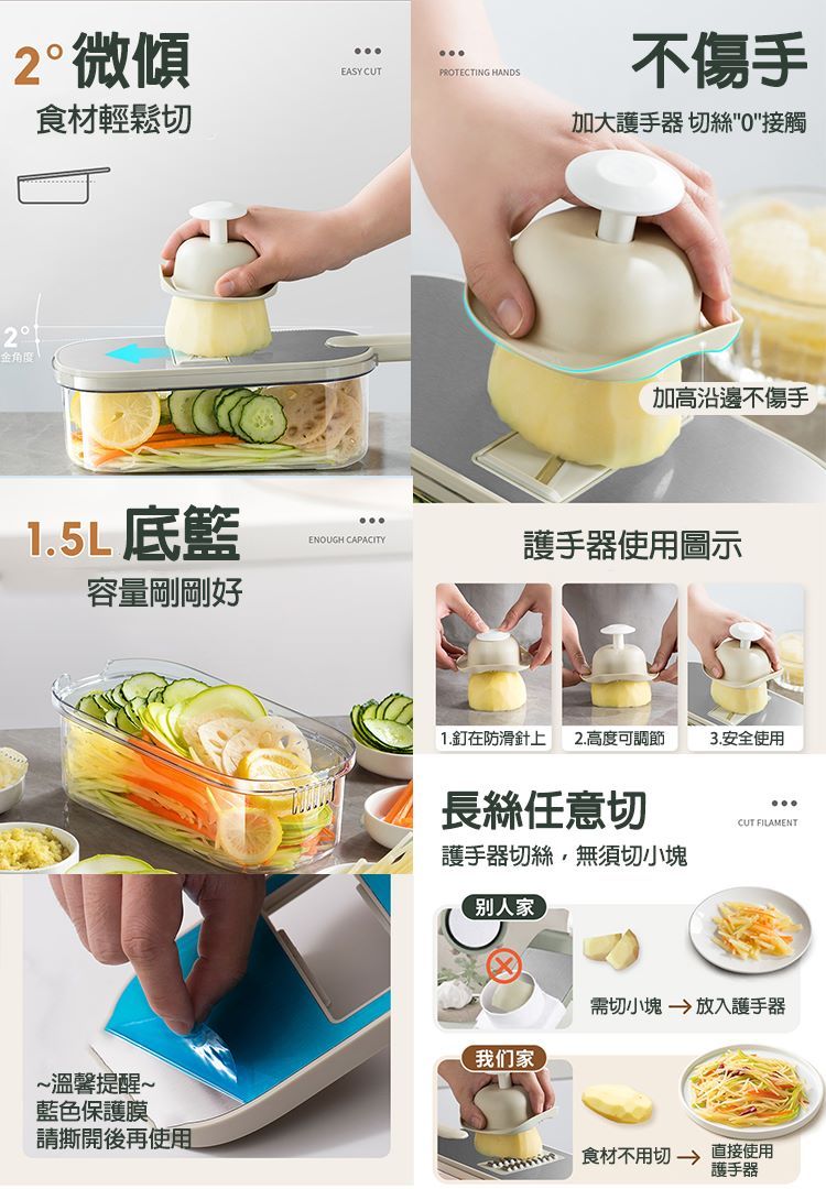 2微傾2食材輕鬆切EASY CUTPROTECTING HANDS不傷手加大護手器 切絲0接觸加高沿邊不傷手1.5L底籃ENOUGH CAPACITY護手器使用圖示容量剛剛好~溫馨提醒~藍色保護膜請撕開後再使用1.釘在防滑針上2.高度可調節3.安全使用長絲任意切CUT FILAMENT護手器切絲無須切小塊别人家需切小塊放入護手器我们家 食材不用切 直接使用護手器