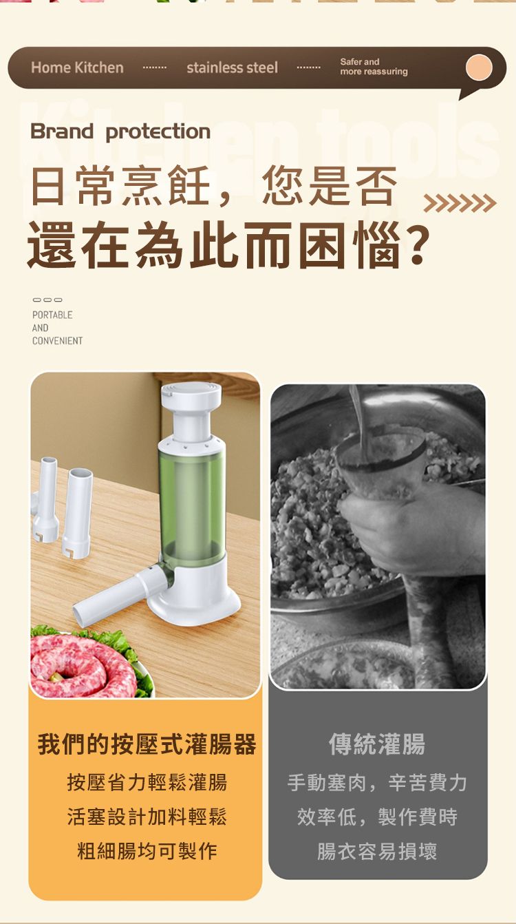 Home Kitchenstainless steelSafer andmore reassuringBrand protection日常烹飪,您是否還在為此而困惱?PORTABLEANDCONVENIENT我們的按壓式灌腸器按壓省力輕鬆灌腸活塞設計加料輕鬆粗細腸均可製作傳統灌腸手動塞肉,辛苦費力效率低,製作費時腸衣容易損壞