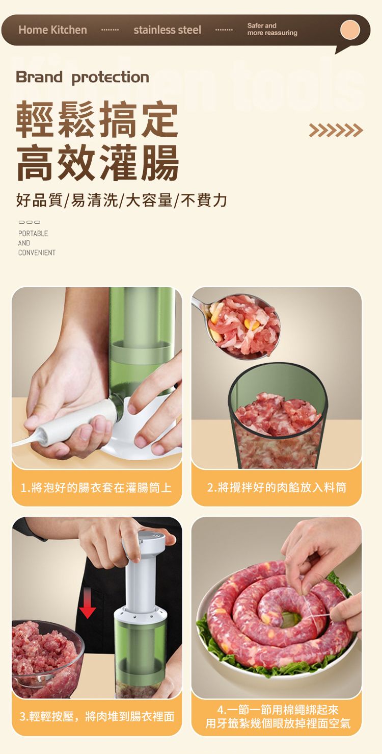 Home Kitchenstainless steelSafer andmore reassuringBrand protection輕鬆搞定高效灌腸好品質/易清洗/大容量/不費力PORTABLEANDCONVENIENT1.將泡好的腸衣套在灌腸筒上2.將攪拌好的肉餡放入料筒3.輕輕按壓,將肉堆到腸衣裡面4. 一節一節用棉繩綁起來用牙籤紮幾個眼放掉裡面空氣