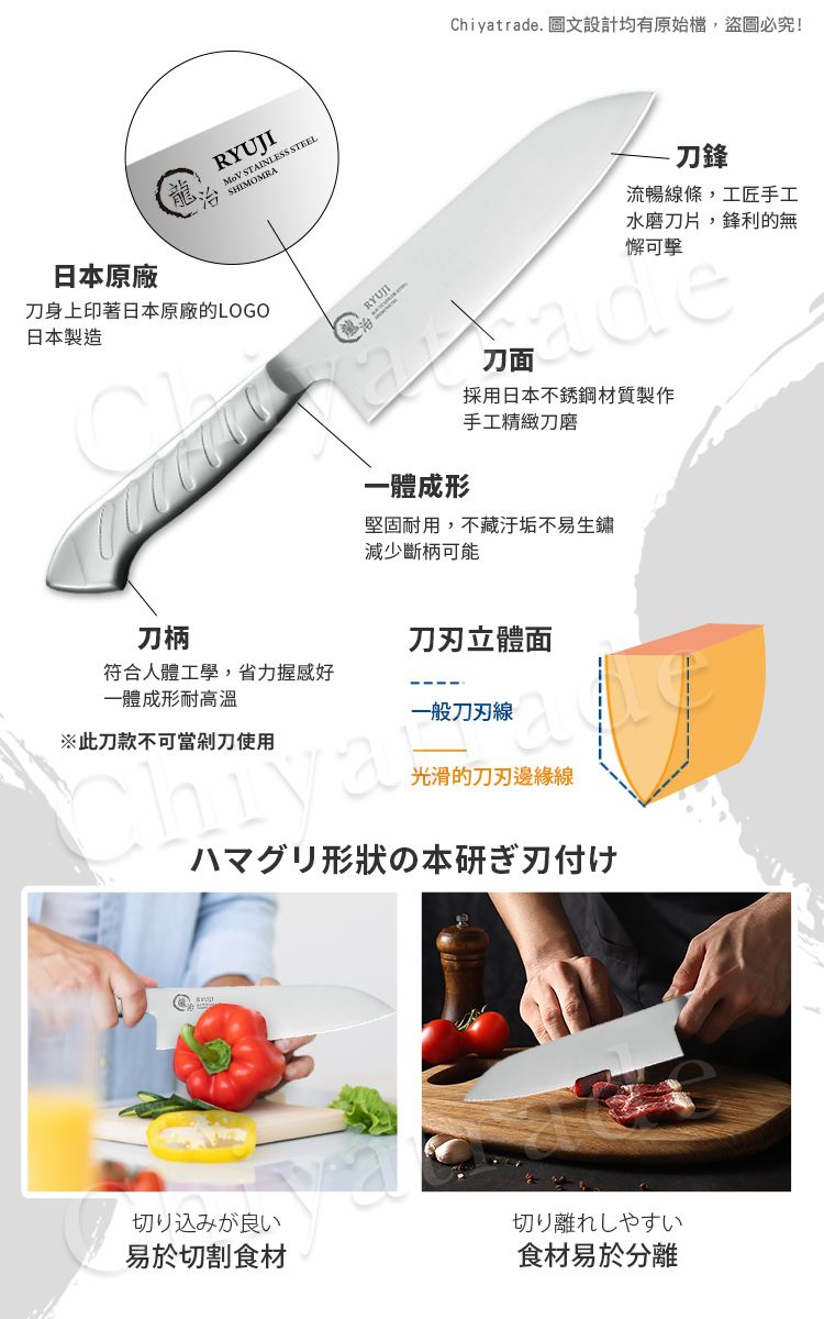 RYUJI STAINLESS STEEL SHIMOMRAChiyatrade. 圖文設計均有原始檔,盜圖必究!日本原廠刀身上印著日本原廠的LOGO日本製造刀鋒流暢線條,工匠手工水磨刀片,鋒利的無懈可擊一體成形刀面採用日本不銹鋼材質製作手工精緻刀磨堅固耐用,不藏汙垢不易生鏽減少斷柄可能刀柄刀立體面符合人體工學,省力握感好一體成形耐高溫一般刀刃線※此刀款不可當剁刀使用光滑的刀刃邊緣線ハマグリ形状の本研ぎ刃付け切り込みが良い切り離れしやすい易於切割食材食材易於分離