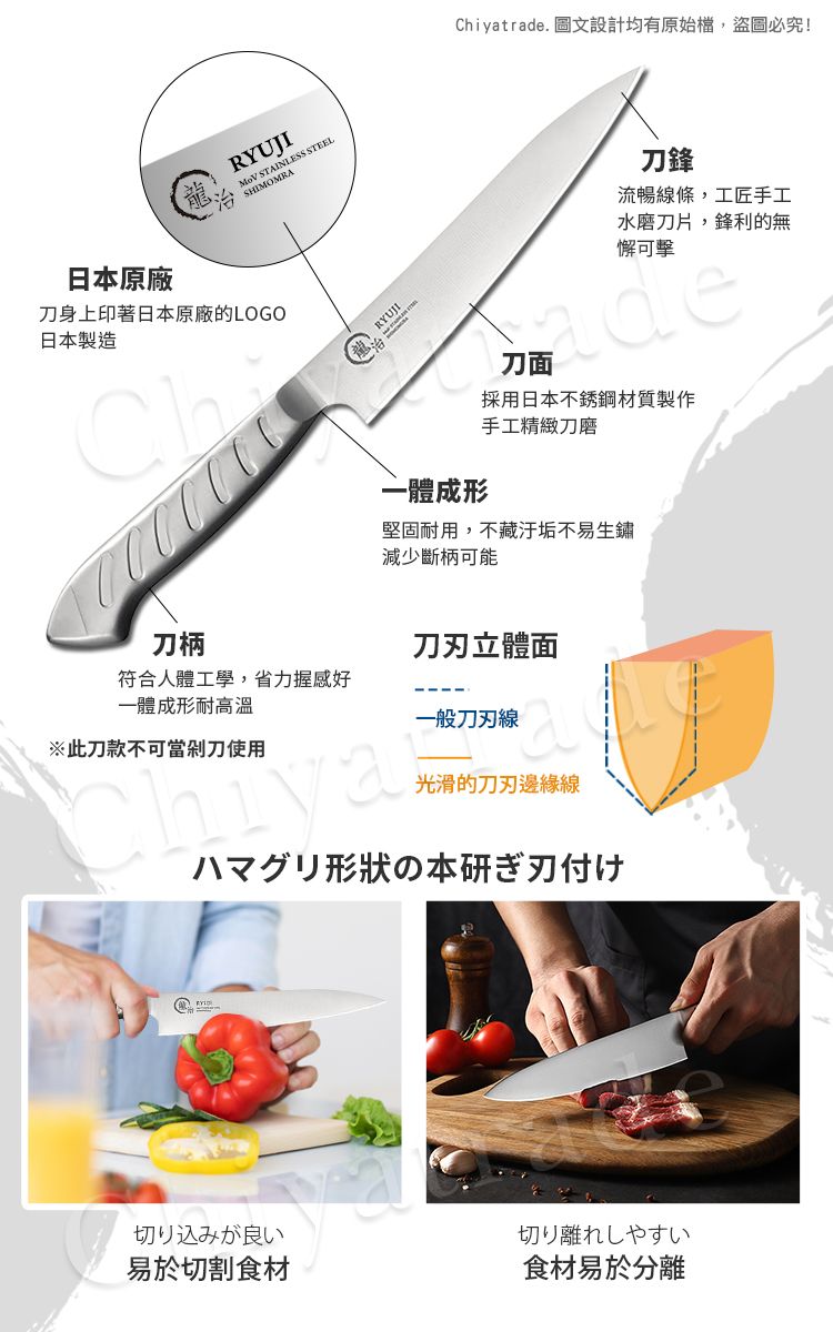 RYUJI STAINLESS STEELChiyatrade. 圖文設計均有原始檔,盜圖必究!日本原廠刀身上印著日本原廠的LOGO日本製造刀鋒流暢線條,工匠手工水磨刀片,鋒利的無懈可擊一體成形刀面採用日本不銹鋼材質製作手工精緻刀磨堅固耐用,不藏汙垢不易生鏽減少斷柄可能刀柄刀立體面符合人體工學,省力握感好一體成形耐高溫一般刀刃線※此刀款不可當剁刀使用光滑的刀刃邊緣線ハマグリ形状の本研ぎ刃付け切り込みが良い切り離れしやすい易於切割食材食材易於分離