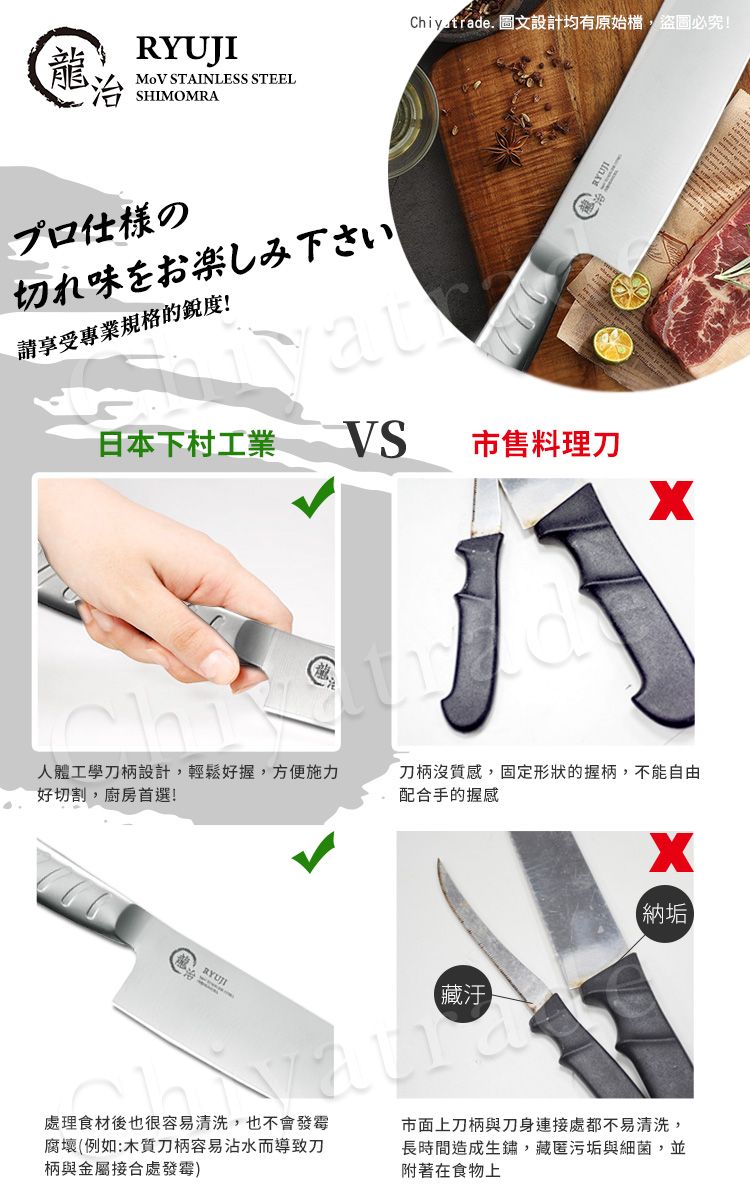 龍SHIMOMRA STAINLESS STEELプロ仕様の切れ味をお楽しみ下さい請享受專業規格的銳度!Chiyetrade. 圖文設計均有原始檔,盜圖必究!日本下村工業VS市售料理刀油人體工學刀柄設計,輕鬆好握,方便施力好切割,廚房首選!刀柄沒質感,固定形狀的握柄,不能自由配合手的握感【納垢RYUJI【藏汙處理食材後也很容易清洗,也不會發霉腐壞(例如:木質刀柄容易沾水而導致刀柄與金屬接合處發霉)市面上刀柄與刀身連接處都不易清洗,長時間造成生鏽,藏匿污垢與細菌,並附著在食物上