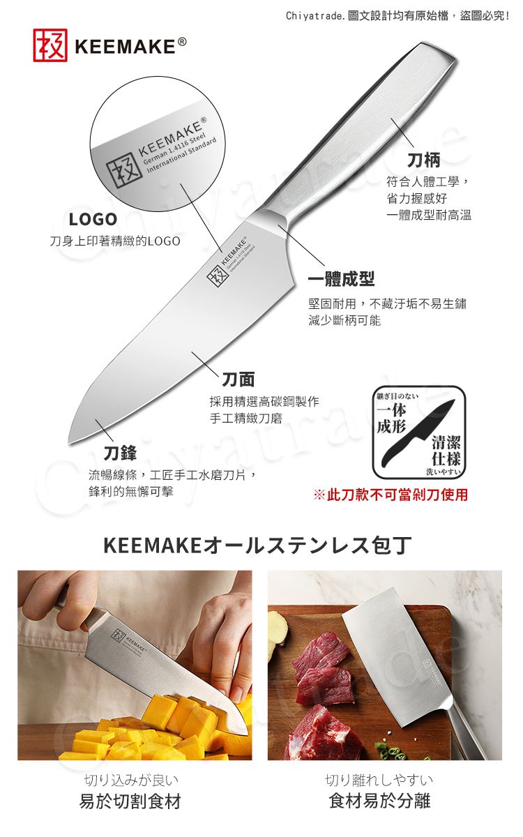 ®Chiyatrade. 圖文設計均有原始檔,盜圖必究!LOGOKEEMAKEⓇGerman 1.4116 SteelInternational Standard身上印著精緻的LOGO刀鋒KEEMAKE`刀面刀柄符合人體工學,省力握感好體成型耐高溫一體成型堅固耐用,不藏汙垢不易生鏽減少斷柄可能採用精選高碳鋼製作手工精緻刀継ぎ目のない一体成形清潔|仕樣洗いやすい流暢線條,工匠手工水磨刀片,鋒利的無懈可擊※此刀款不可當剁刀使用KEEMAKE才一包丁切り込みが良い切り離れしやすい易於切割食材食材易於分離