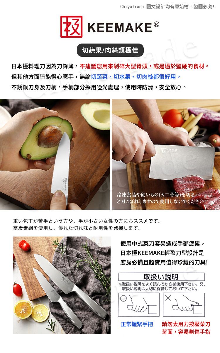 Chiyatrade. 圖文設計均有原始檔,盜圖必究!KEE 切蔬果/肉絲類極佳日本極料理刀因為刀鋒,不建議您用來剁碎大型骨頭,或是過於堅的食材。但其他方面皆能得心應手,無論切蔬菜切水果、切肉絲都很好用。不銹鋼刀身及刀柄,手柄部分採用啞光處理,使用時防滑,安全放心。MAKE冷凍食品硬、(二骨等と刃こぼれしますので使用しないでください。重い包丁が苦手という方や、 手が小さい女性の方におススメです。高炭素鋼を使用し、優れた切れ味と耐用性を発揮します。使用中式菜刀容易造成手部疲累,日本極KEEMAKE輕盈刀型設計是廚房必備且超實用值得珍藏的刀具!取扱い説明※取扱い説明をよく読んでから御使用下さい。 又、取扱い説明は大切に保管しておいて下さい。正常握緊手把請勿太用力按壓菜刀背面,容易劃傷手指