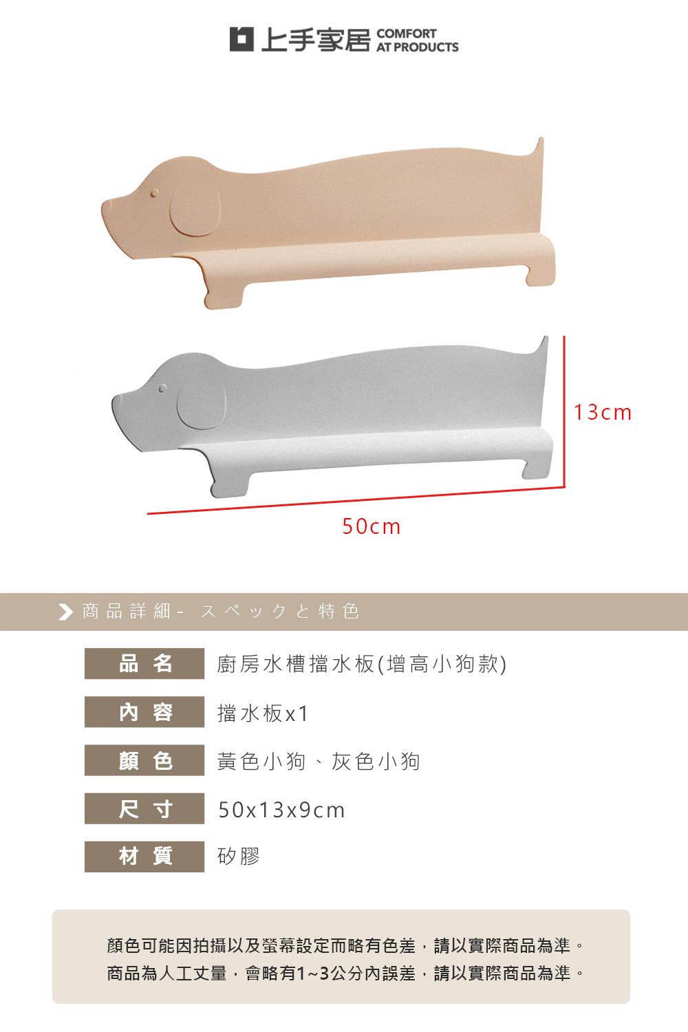 家居COMFORTAT PRODUCTS50cm▶商品詳細特色品名廚房水槽擋水板(增高小狗款)内 容擋水板x1顏色黃色小狗、灰色小狗尺寸50x13x9cm材質矽膠13cm顏色可能因拍攝以及螢幕設定而略有色差,請以實際商品為準。商品為人工丈量,會略有1~3公分內誤差,請以實際商品為準。