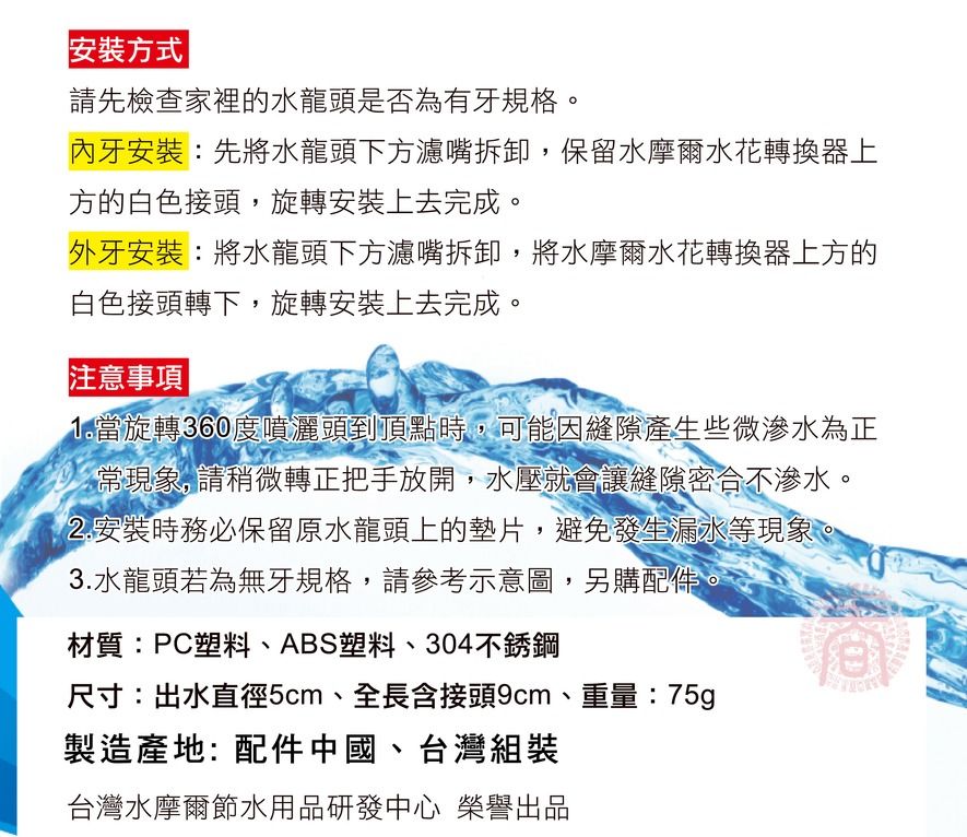 安裝方式請先檢查家裡的水龍頭是否為有牙規格。內牙安裝:先將水龍頭下方濾嘴拆卸,保留水摩爾水花轉換器方的白色接頭,旋轉安裝上去完成。外牙安裝:將水龍頭下方濾嘴拆卸,將水摩爾水花轉換器上方的白色接頭轉下,旋轉安裝上去完成。 事項 1.當旋轉360度噴灑頭到頂點時,可能因縫隙產生些微滲水為正常現象,請稍微轉正把手放開,水壓就會讓縫隙密合不滲水。2.安裝時務必保留原水龍頭上的墊片,避免發生漏水等現象。3.水龍頭若為無牙規格,請參考示意圖,另購配件。材質:PC塑料、ABS塑料、304不銹鋼尺寸:出水直徑5cm、全長含接頭9cm、重量:75g製造產地:配件中國、台灣組裝台灣水摩爾節水用品研發中心 榮譽出品