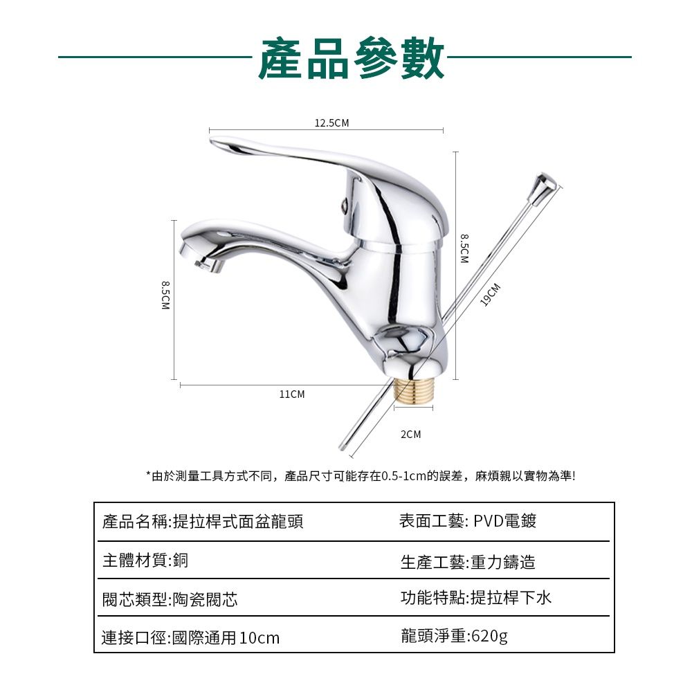 8.5CM產品參數12.5CM11CM2CM8.5CM19CM產品名稱:提拉桿式面盆龍頭主體材質:銅*由於測量工具方式不同,產品尺寸可能存在0.5-1cm的,麻煩親以實物為準!表面工藝: PVD電鍍生產工藝:重力鑄造類型:陶瓷閥芯功能特點:提拉桿下水連接口徑:國際通用10cm龍頭淨重:620g