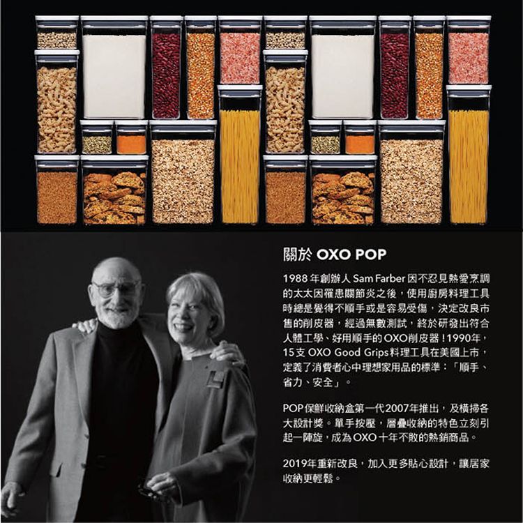 關於 OXO POP1988年創辦人 Sam Farber 因不忍見熱愛烹調的太太因罹患關節炎之後,使用廚房料理工具時總是覺得不順手或是容易受傷,決定改良市售的削皮器,經過無數測試,終於研發出符合人體工學、好用順手的OXO削皮器1990年,15支 OXO Good Grips 料理工具在美國上市,定義了消費者心中理想家用品的標準:「順手、省力、安全」。POP保鮮收納盒第一代2007年推出,及大設計獎。單手按壓,層疊收納的特色立刻引起一陣,成為OXO十年不敗的熱銷商品。2019年重新改良,加入更多貼心設計,讓居家收納更輕鬆。