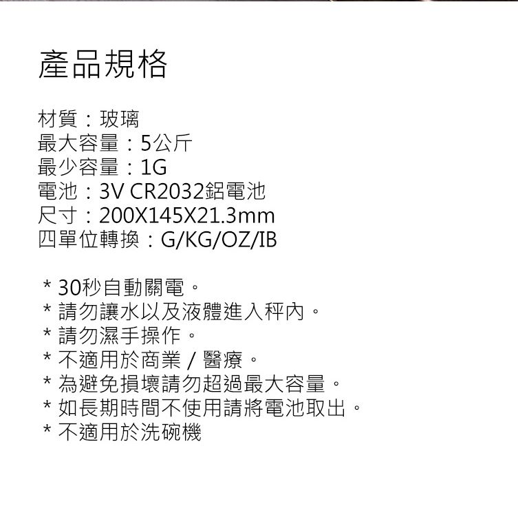 產品規格材質:玻璃最大容量:5公斤最少容量:1G電池:3V CR2032鋁電池尺寸:200X145X21.3mm四單位轉換:G/KG/OZ/IB* 30秒自動關電*請勿讓水以及液體進入秤。*請勿濕手操作。* 不適用於商業/醫療。為避免損壞請勿超過最大容量。* 如長期時間不使用請將電池取出。* 不適用於洗碗機