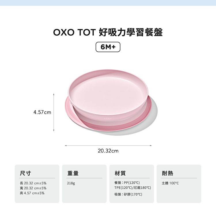 4.57cmOXO TOT 好吸力學習餐盤6M+20.32cm尺寸重量材質耐熱長20.32 cm±5%寬 20.32 cm±5%高 4.57 cm±5%218g餐盤:PP(120)主體 TPE(120C)/尼龍180)吸盤:矽膠(170C)