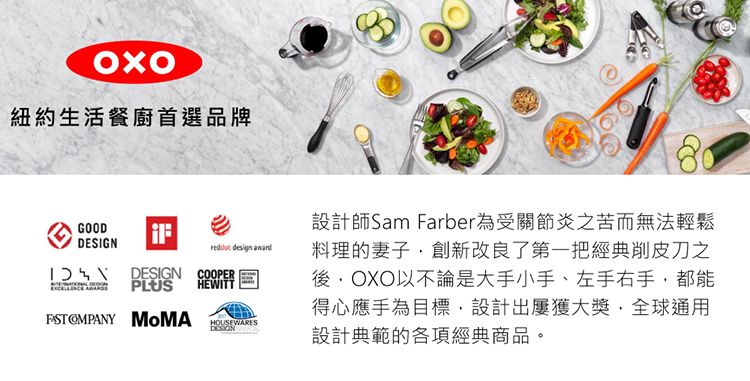 紐約生活餐廚首選品牌GOOD DESIGN COOPER design HOUSEWARESDESIGN設計師Sam Farber為受關節炎之苦而無法輕鬆料理的妻子創新改良了第一把經典削皮刀之OXO以不論是大手小手、左手右手都能得心應手為目標設計出屢獲大獎,全球通用設計典範的各項經典商品。PLUSHEWITT