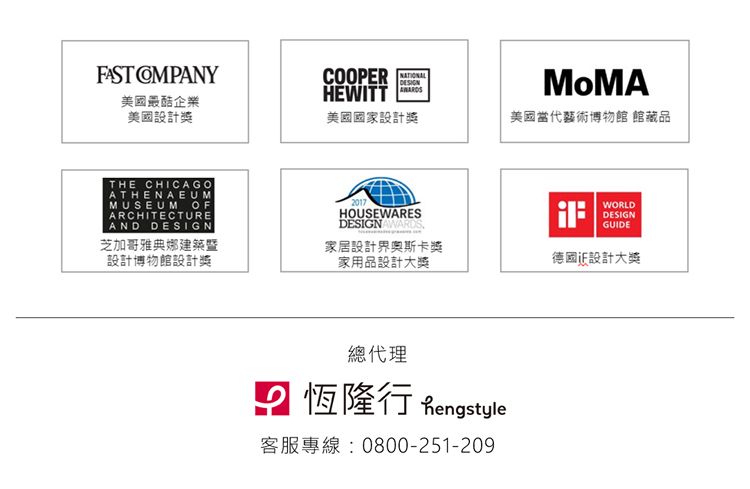 FAST 美國最酷企業美國設計獎COOPERHEWITT美國國家設計獎THE CHICAGOATHENAEUMMUSEUM OFARCHITECTUREAND DESIGN芝加哥雅典娜建築暨設計博物館設計獎2017HOUSEWARESDESIGNAWARDS家居設計界奧斯卡獎家用品設計大獎總代理 恆隆行 Rengstyle客服專線0800-251-209MoMA美國當代藝術博物館 館藏品:WORLDDESIGNGUIDE德國設計大獎