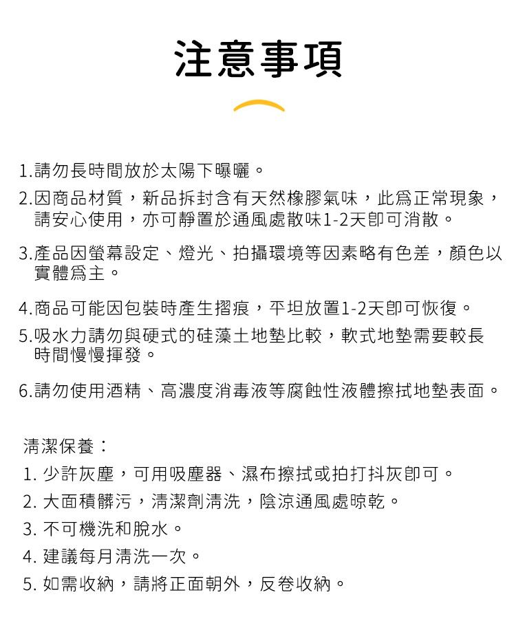 注意事項1.請勿長時間放於太陽下曝曬。2.因商品材質,新品拆封含有天然橡膠氣味,此正常現象,請安心使用,亦可靜置於通風處散味1-2天消散。3.產品因螢幕設定、燈光、拍攝環境等因素略有色差,顏色以實體為主。4.商品可能因包裝時產生摺痕,平坦放置1-2天恢復。5.吸水力請勿與硬式的硅藻土地墊比較,軟式地墊需要較長時間慢慢揮發。6.請勿使用酒精、高濃度消毒液等腐蝕性液體擦拭地墊表面。清潔保養:1. 少許灰塵,可用吸塵器、濕布擦拭或拍打抖灰可。2. 大面積髒污,清潔劑清洗,陰涼通風處晾乾。3. 不可機洗和脫水。4. 建議每月清洗一次。5. 如需收納,請將正面朝外,反卷收納。