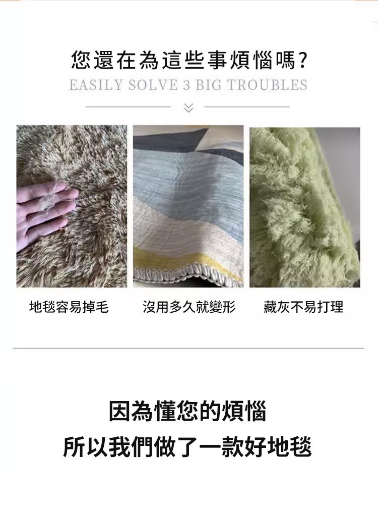 您還在為這些事煩惱嗎?EASILY SOLVE 3 BIG TROUBLES地毯容易掉毛 沒用多久就變形藏灰不易打理因為懂您的煩惱所以我們做了一款好地毯