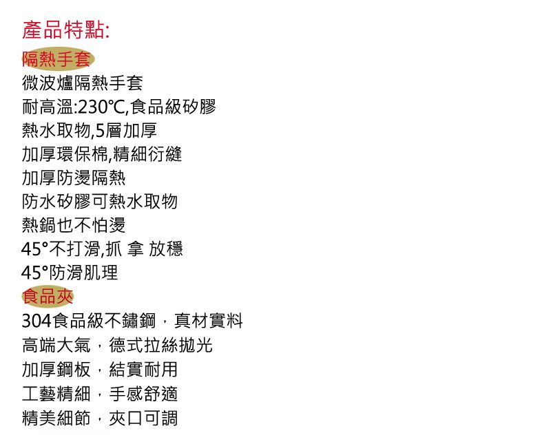 產品特點:隔熱手套微波爐隔熱手套耐高溫:230℃,食品級矽膠熱水取物,5層加厚加厚環保棉,精細衍縫加厚防燙隔熱防水矽膠可熱水取物熱鍋也不怕燙45°不打滑,抓 拿 放穩45°防滑肌理食品304食品級不鏽鋼,真材實料高端大氣,德式拉絲拋光加厚鋼板,結實耐用工藝精細,手感舒適精美細節,夾口可調