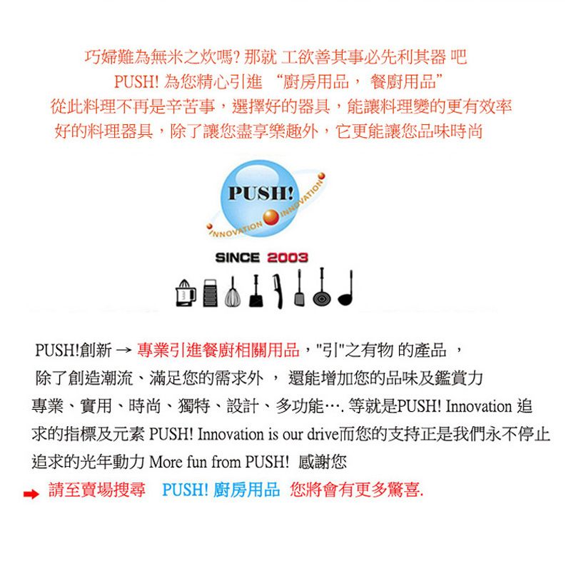 巧婦難為無米之嗎?那就工欲善其事必先利其器吧PUSH! 為您精心引進“廚房用品, 餐廚用品從此料理不再是辛苦事,選擇好的器具,能讓料理變的更有效率好的料理器具,除了讓您盡享樂趣外,它更能讓您品味時尚PUSH!INNOVATIONSINCE 2003PUSH!創新 → 專業引進餐廚相關用品,引之有物的產品,除了創造潮流、滿足您的需求外,還能增加您的品味及鑑賞力專業、實用、時尚、獨特、設計、多功能等就是PUSH! Innovation 追求的指標及元素 PUSH! Innovation is our drive而您的支持正是我們永不停止追求的光年動力 More fun from PUSH! 感謝您至賣場搜尋 PUSH!廚房用品 您將會有更多驚喜.