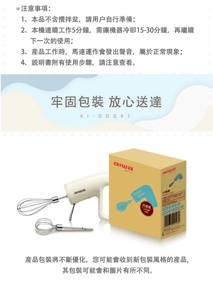 注意事項:1、本品不含攪拌,自行準備2、本機連續工作5分鐘,需讓機器冷卻1530分鐘,再繼續下一次的使用;3、工作時,馬達運作會發出聲音,屬於正常現象;、說明書附有使用步驟,請注意查看。牢固包裝 放心送達  - D D Q01打蛋器打 產品包裝將不斷優化,您可能會收到新包裝風格的產品,其包裝可能會和圖片有所不同。