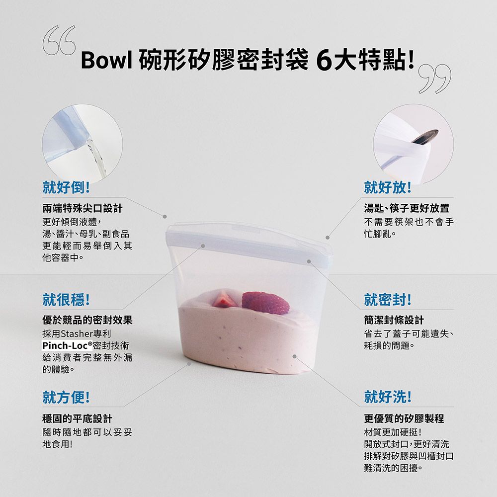 Bowl 碗形矽膠密封袋6大特點!99就好倒!兩端特殊尖口設計更好傾倒液體,湯、醬汁、母乳、副食品更能輕而易舉倒入其他容器中。就好放!湯匙、筷子更好放置不需要筷架也不會手忙腳亂。就很穩!優於競品的密封效果採用Stasher專利Pinch-Loc 密封技術給消費者完整無外漏的體驗。就方便!穩固的平底設計隨時隨地都可以妥妥地食用!就密封!簡潔封條設計省去了蓋子可能遺失、耗損的問題。就好洗!更優質的矽膠製程材質更加硬挺!開放式封口,更好清洗排解對矽膠與凹槽封口難清洗的困擾。