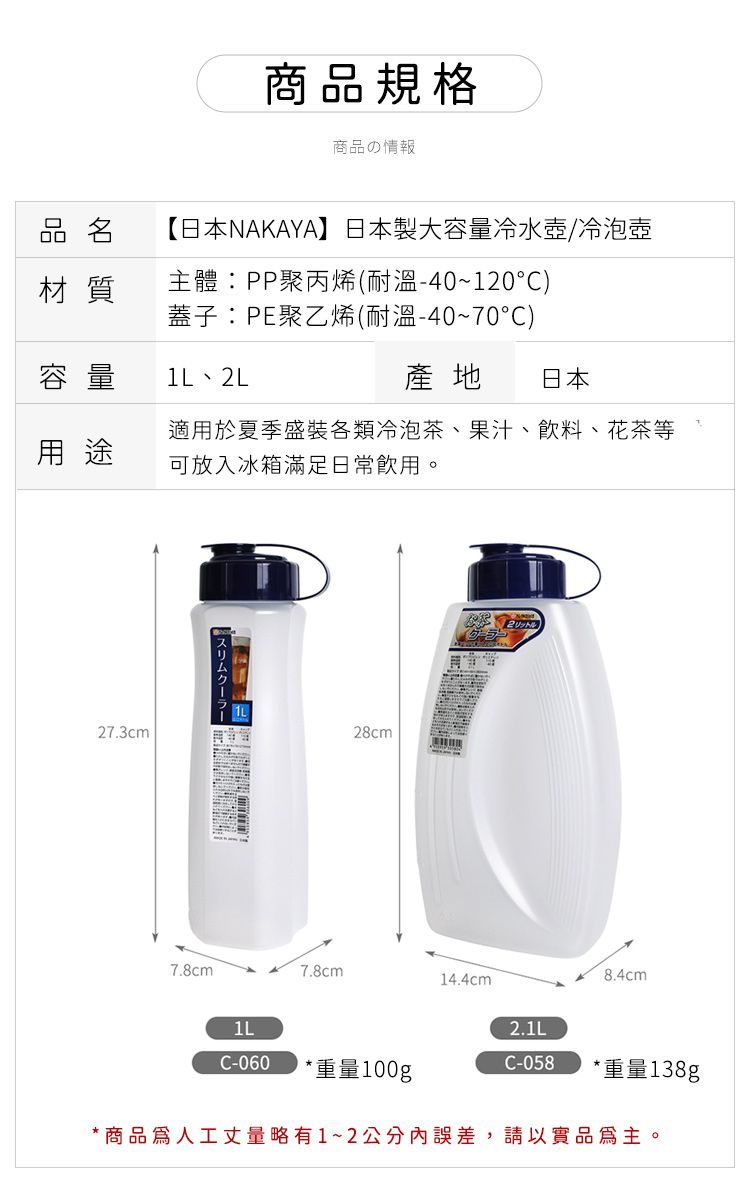 商品規格商品の情報品名【日本NAKAYA】日本製容量冷水壺/冷泡壺材質主體PP聚丙烯(耐溫-40~120)蓋子:PE聚乙烯(耐溫-40~70°C)容量 、2L產地 日本用途適用於夏季盛裝各類冷泡茶、果汁、飲料、 花茶等可放入冰箱滿足日常飲用。27.3cm28cm7.8cm7.8cm14.4cm1LC-060 *重量100g2.1LC-058 *重量138g*商品人工丈量略有1~2公分內誤差,請以實品為主。