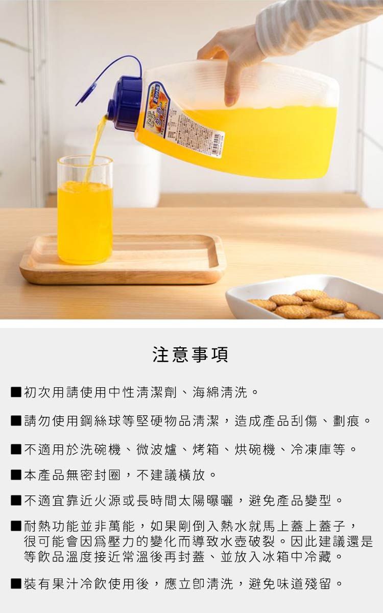 注意事項初次用請使用中性清潔劑、海綿清洗。請勿使用鋼絲球等堅硬物品清潔,造成產品刮傷、劃痕。不適用於洗碗機、微波爐、烤箱、烘碗機、冷凍庫等。本產品無密封圈,不建議。不適宜靠近火源或長時間太陽曝曬,避免產品變型。耐熱功能並非萬能,如果剛倒入熱水就馬上蓋上蓋子,很可能會因為壓力的變化而導致水壺破裂。因此建議還是等飲品溫度接近常溫後再封蓋、並放入冰箱中冷藏。裝有果汁冷飲使用後,應立即清洗,避免味道殘留。