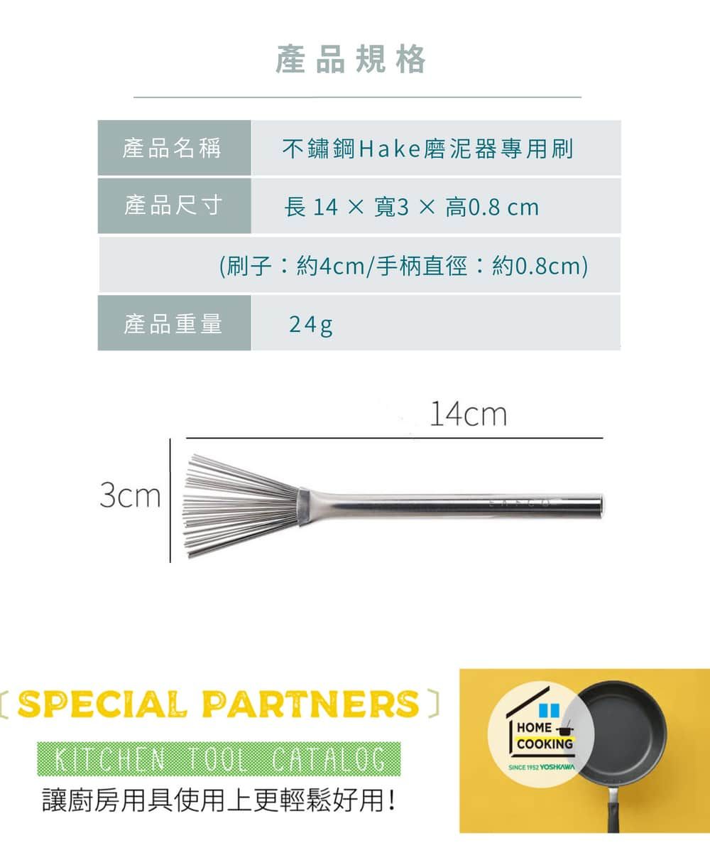 產品規格產品名稱不鏽鋼Hake磨泥器專用刷產品尺寸 14  寬3 × 高0.8 cm(刷子:約4cm/手柄直徑:約0.8cm)產品重量24g3cm14cmSPECIAL PARTNERSKITCHEN TOOL CATALOG讓廚房用具使用上更輕鬆好用!HOMECOOKINGSINCE 1952