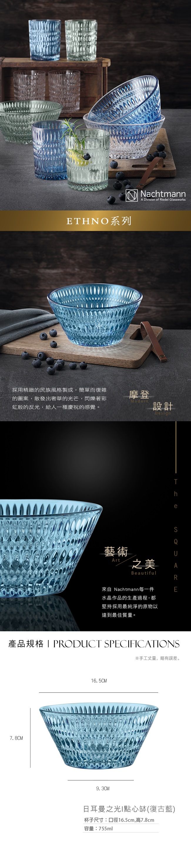 ETHNO系列採用精緻的民族風格製成,簡單而復雜的圖案,散發出奢華的光芒,閃爍著彩虹般的反光,給人一種慶祝的感覺。NachtmannA Division of Riedel Glassworks摩登Modern設計藝術ArtDesign之美BeautifulTheQ來自 Nachtmann每一件水晶作品的生產過程,都堅持採用最純淨的原物以達到最佳質量。E產品規格PRODUCT SPECFICATIONS7.8CM16.5CM9.3CM※手工丈量,略有誤差。日耳曼之光I點心缽(復古藍)杯子尺寸:口徑16.5cm,高7.8cm容量:755ml