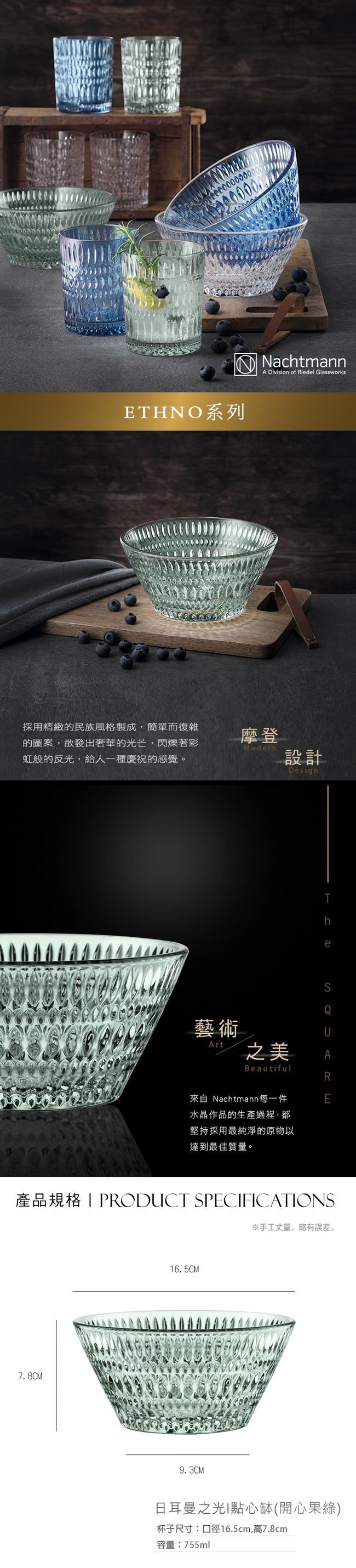 ETHNO系列採用精緻的民族風格製成,簡單而復雜的圖案,散發出奢華的光芒,閃爍著彩虹般的反光,給人一種慶祝的感覺。NachtmannA Division of Riedel Glassworks摩登Modern設計Design藝術Art之美BeautifulTheQ來自 Nachtmann每一件水晶作品的生產過程,都堅持採用最純淨的原物以達到最佳質量。E產品規格PRODUCT SPECFICATIONS7.8CM16.5CM9.3CM※手工丈量,略有誤差。日耳曼之光I點心缽(開心果)杯子尺寸:口徑16.5cm,高7.8cm容量:755ml