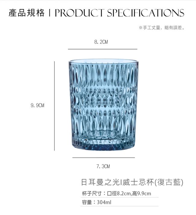 產品規格PRODUCT SPECFICATIONS9.9CM8.2CM※手工丈量,略有誤差。7.3CM日耳曼之光I威士忌杯(復古藍)杯子尺寸:口徑8.2cm,高9.9cm容量:304ml