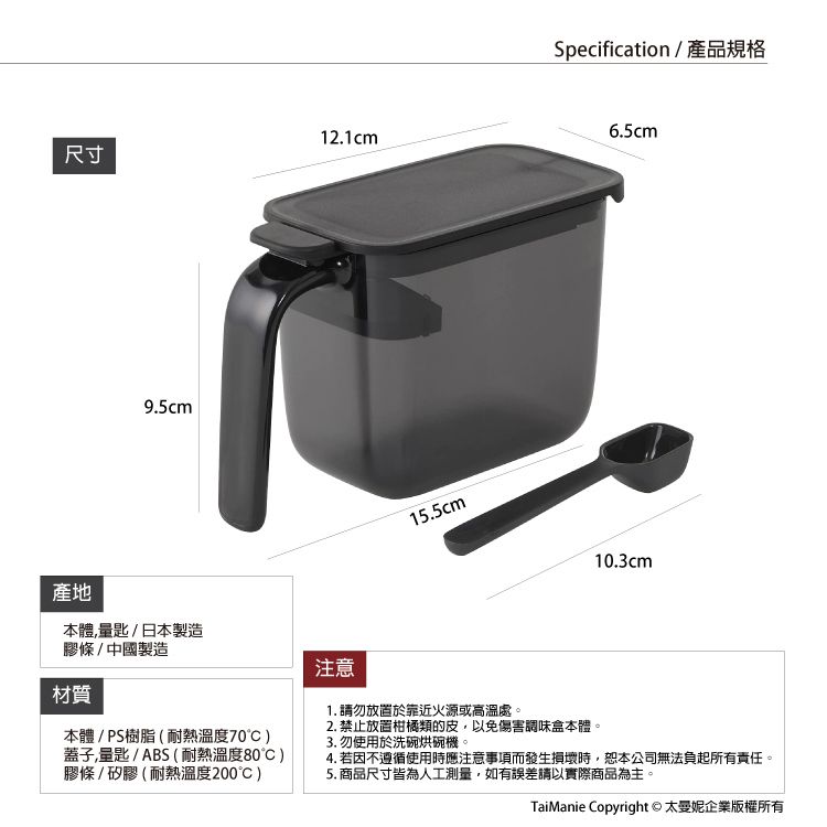 尺寸產地9.5cm12.1cm本體,匙/日本製造膠條/中國製造注意15.5cmSpecification/產品規格6.5cm10.3cm材質本體/PS樹脂(耐熱溫度70蓋子,量匙/ABS(耐熱溫度80)膠條/矽膠(耐熱溫度200)1. 放置於靠近火源或高溫處。2. 禁止放置柑橘類的皮,以免傷害調味盒本體。3. 勿使用於洗碗烘碗機。4. 若因不遵循使用時應注意事項而發生損壞時,恕本公司無法負起所有責任。5. 商品尺寸皆為人工測量,如有誤差請以實際商品為主。TaiManie Copyright © 太企業版權所有