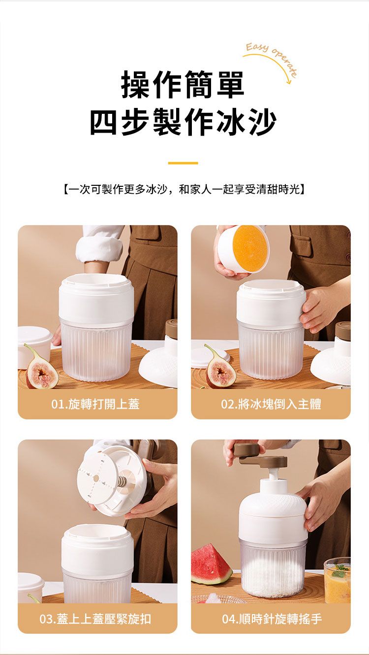 操作簡單operate四步製作冰沙【一次可製作更多冰沙,和家人一起享受清甜時光】01.旋轉打開上蓋02.將冰塊倒入主體03. 蓋上上蓋壓緊旋扣04.順時針旋轉搖手