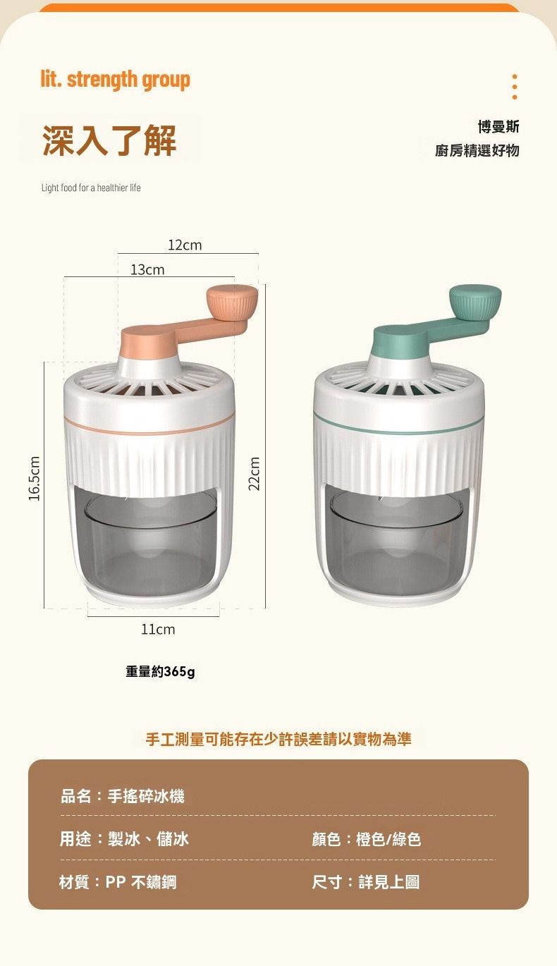16.5cm11cm重量約365gplit. strength group深入了解Light food for a healthier life博曼斯廚房精選好物13cm12cm22cm手工測量可能存在少許誤差請以實物為準品名:手搖碎冰機用途:製冰、儲冰顏色:橙色/綠色材質:PP不鏽鋼尺寸:詳見上圖