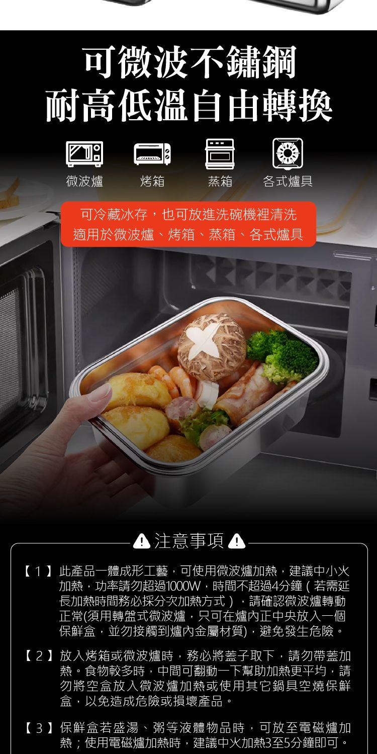 可微波不鏽鋼耐高低溫自由轉換微波爐烤箱蒸箱 各式爐具可冷藏冰存,也可放進洗碗機裡清洗適用於微波爐、烤箱、蒸箱、各式爐具注意事項 【1】此產品一體成形工藝,可使用微波爐加熱,建議中小加熱,功率請勿超過1000W,時間不超過4分鐘(若需延長加熱時間務必採分次加熱方式),請確認微波爐轉動正常(須用轉盤式微波爐,只可在爐內正中央放入一個保鮮盒,並勿接觸到爐內金屬材質),避免發生危險。【2】放入烤箱或微波爐時,務必將蓋子取下,請勿帶蓋加熱。食物較多時,中間可翻動一下幫助加熱更平均,請勿將空盒放入微波爐加熱或使用其它鍋具空燒保鮮盒,以免造成危險或損壞產品。【3】保鮮盒若盛湯、粥等液體物品時,可放至電磁爐加熱;使用電磁爐加熱時,建議中火加熱3至5分鐘即可。