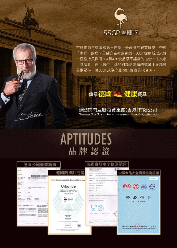 肆钢吉祥物源自德國國鳥白鶴,是高雅的觀賞珍禽,帶來幸福」的鳥,是健康吉祥的象徵。SSGP從創辦以來就一直堅持只採用304和430食品級不鏽鋼的信念,中文名「叁肆鋼」由此誕生,基於對精益求精的德國工匠精神長期堅持,使SSGP成為高雅健康餐廚具代名詞。傳承德國健康餐具Steven德國閃閃互聯集團香港有限公司Gerany ShanShan Internet Investment Group(HK) LitmitedAPTITUDES品牌認證德國公司營業執照「德國食品安全檢測認證德國商標註冊證中國食品安全國標檢測認證- Bunsrepublik  mUrkunde de    SSGPMA检验报告TEST REPORT投資()