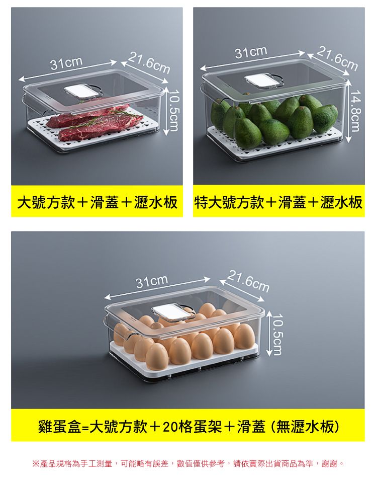 31cm21.6cm31cm10.5cm21.6cm14.8cm大號方款+滑蓋+瀝水板 特大號方款+滑蓋+瀝水板31cm21.6cm10.5cm雞蛋盒=大號方款+20格蛋架+滑蓋(無瀝水板)產品規格為手工測量,可能略有誤差,數值僅供參考,請依實際出貨商品為準,謝謝。