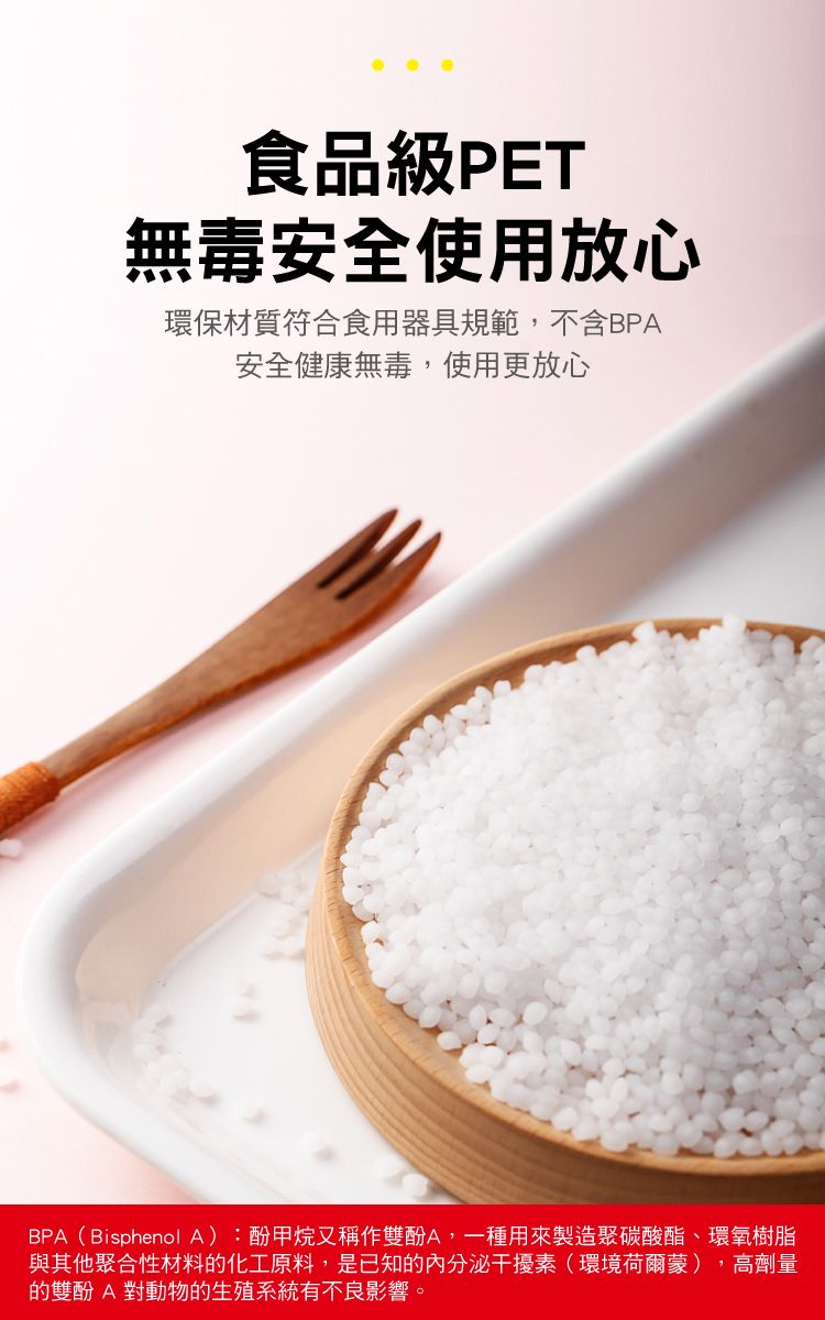 食品級PET無毒安全使用放心環保材質符合食用器具規範,不含BPA安全健康無毒,使用更放心BPA(Bisphenol A):酚甲烷又稱作雙酚A,一種用來製造聚碳酸酯、環氧樹脂與其他聚合性材料的化工原料,是已知的內分泌干擾素(環境荷爾蒙),高劑量的雙酚A 對動物的生殖系統有不良影響。
