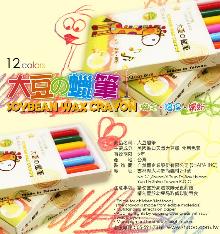 colors筆安全環保繽紛12SOYAN WAX CRAYON EGDeco WAX CRAYONの筆ORSMade in n大豆の COLORSMadeB商品名稱大豆蠟筆eco WAX CRAYON大豆の筆12:Made in TaiwanMade in Taiwa主要成分:美國進口天然大豆蠟 食用色素有效期限:5年產地:台灣廠製造商:自然聖企業股份有限公司 (SHAPA INC)址:雲林縣大埤鄉尚義村2-1號No.2-1Shung-Yi TsunTa-Bay Hsiang,Yun Lin Shine Taiwan R.O.C注意事項:請勿置於高溫或陽光直射處請勿置於幼兒易取處以防吞食Edible for children (Not food)(the crayon is made from edible materials)Outstanding effects on paperAdd highlights by coloring over areas with soywax crayonMore pigment for smooth bright colors05-591-7816 www.shapa.com.tw