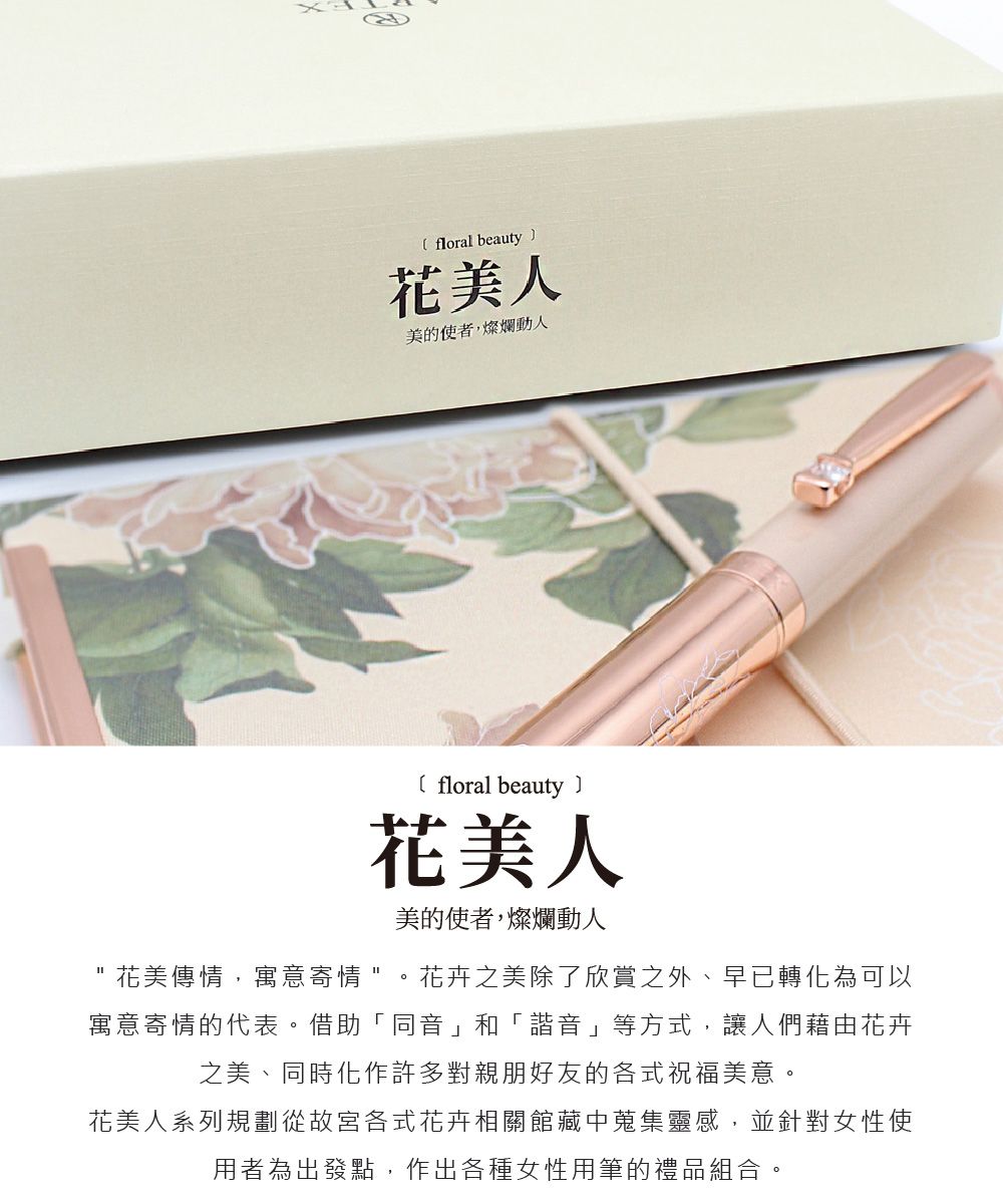 floral beauty花美人美的使者,燦爛動人 floral beauty花美人美的使者,燦爛動人花美傳情,寓意寄情。花卉之美除了欣賞之外、早已轉化為可以寓意寄情的代表。借助「同音」和「諧音」等方式,讓人們藉由花卉之美、同時化作許多對親朋好友的各式祝福美意。花美人系列規劃從故宮各式花卉相關館藏中蒐集靈感,並針對女性使用者為出發點,作出各種女性用筆的禮品組合。