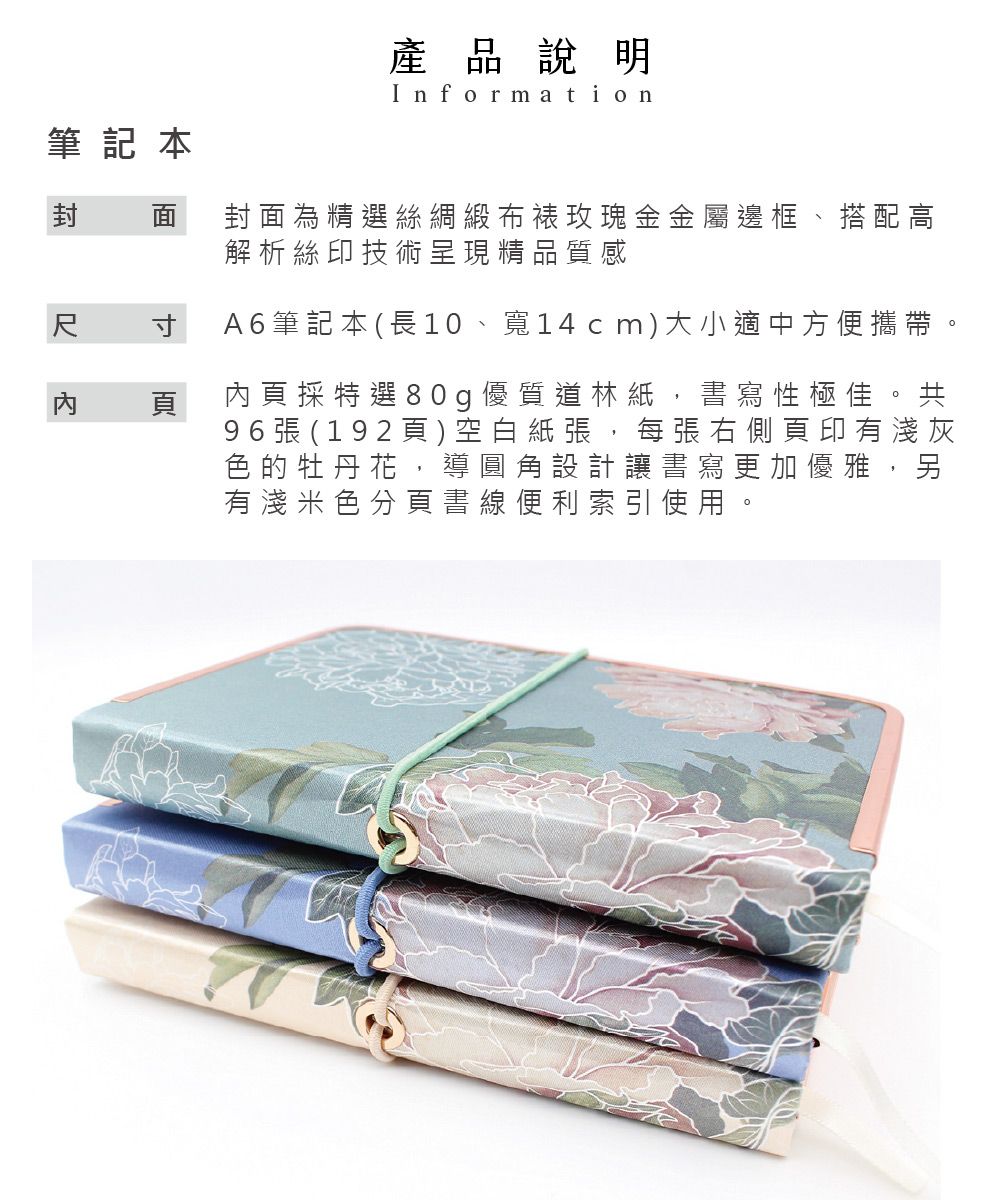 筆記本產品說明Information封  封面為精選絲綢緞布裱玫瑰金金屬邊框、搭配高解析絲印技術呈現精品質感尺 寸頁A6筆記本 (長10、寬14cm)大小適中方便攜帶。內頁採特選80g優質道林紙,書寫性極佳。共96張 (192頁)空白紙張,每張右側頁印有淺灰色的牡丹花,導圓角設計讓書寫更加優雅,另有淺米色分頁書線便利索引使用。
