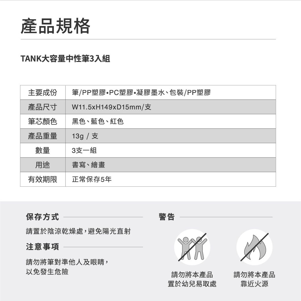 產品規格TANK大容量中性筆3入組主要成份筆/PP塑膠PC塑膠凝膠墨水、包裝/PP塑膠產品尺寸W11.5xH149x15mm/支筆芯顏色黑色、藍色、紅色產品重量13g/支數量3支一組用途書寫、繪畫有效期限正常保存5年保存方式警告請置於陰涼乾燥處,避免陽光直射注意事項請勿將筆對準他人及眼睛,以免發生危險請勿將本產品請勿將本產品置於幼兒易取處靠近火源