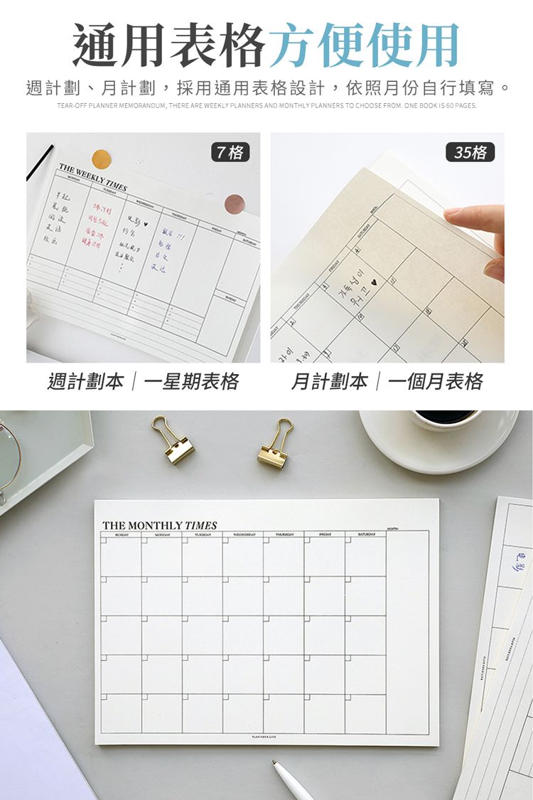 通用表格方便使用週計劃、月計劃採用通用表格設計,依照月份自行填寫。TEAR-OFF PANNER MEMORANDUM, THERE ARE WEEKLY PLANNERS AND MONTHLY PLANNERS TO CHOOSE FROM ONE BOOK IS 60 PAGESTHE WEEKLY TIMES L7格週計劃本一星期表格THE MONTHLY TIMESப이 35格月計劃本|一個月表格电影