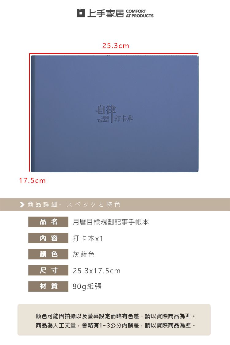 17.5cm上手家居COMFORTAT PRODUCTS25.3cm自律ные打卡 商品詳細 特色品名月曆目標規劃記事手帳本内容打卡本x1顏色灰藍色尺寸25.3x17.5cm材質 80g紙張顏色可能因拍攝以及螢幕設定而略有色差,請以實際商品為準。商品為人工丈量,會略有1~3公分內誤差,請以實際商品為準。