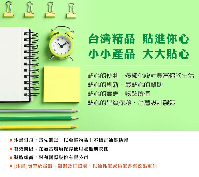 12台灣精品 貼進你心小小產品 大大貼心貼心的便利,多樣化設計豐富你的生活貼心的創新,最貼心的幫助貼心的實惠,物超所值貼心的品質保證,台灣設計製造注意事項:請先測試,以免將物品上不穩定油墨粘起有效期限:在適當環境保存使用並無期效性製造廠商:聚和國際股份有限公司[注意]勿置於高溫、潮濕及日照處,以油性筆或鉛筆書寫效果更佳