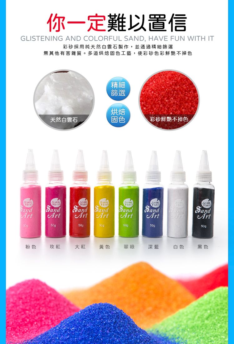 你一定難以置信GLISTENING AND COLORFUL SAND, HAVE FUN WITH IT彩砂採用純天然白雲石製作,並通過精細篩選無其他有害雜質。多道烘焙固色工藝,使彩砂色彩鮮艷不掉色精細篩選烘焙天然白雲石固色彩砂鮮艷不掉色ArtSandArtSandArt50gSandArtSandArtSand SandArtArt50g50g50g500粉色玫紅大紅黃色翠綠深藍白色黑色