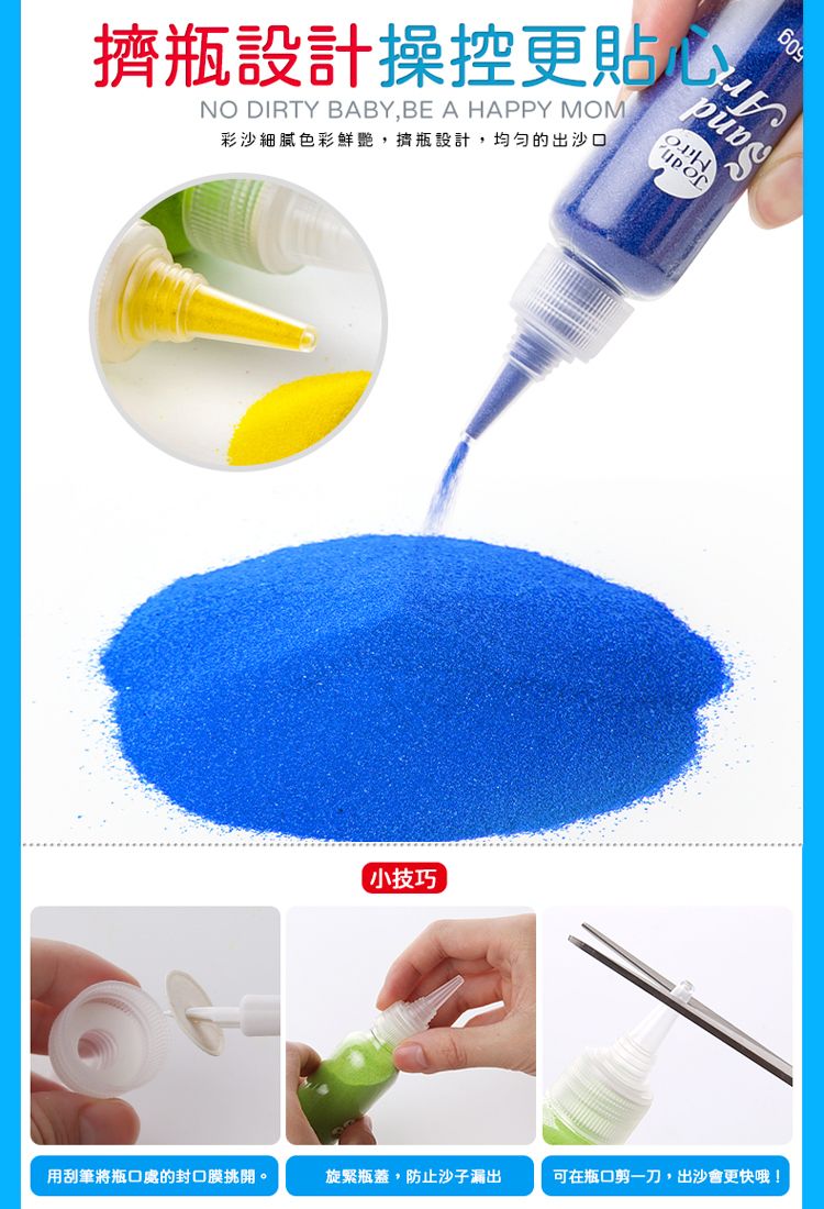 609瓶設計操控更貼心NO DIRTY BABY,BE A HAPPY MOM彩沙細膩色彩鮮艷,擠瓶設計,均匀的出沙口小技巧用刮筆將瓶口處的封口膜挑開。旋緊瓶蓋,防止沙子漏出可在瓶口剪一刀,出沙會更快哦!